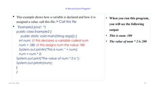 Nov 26, 2025 91
A Second java Program
 This example shows how a variable is declared and how it is
assigned a value. call this file /* Call this file
 "Example2.java". */
public class Example2 {
public static void main(String args[]) {
int num; // this declares a variable called num
num = 100; // this assigns num the value 100
System.out.println("This is num: " + num);
num = num * 2;
System.out.print("The value of num * 2 is ");
System.out.println(num);
}
}
• When you run this program,
you will see the following
output
• This is num: 100
• The value of num * 2 is 200
 