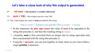 Nov 26, 2025 92
Let’s take a close look at why this output is generated.
1st
. int num; // this declares a variable called num
2nd
. num = 100; // this assigns num the value 100.
3rd
. The code outputs the value of num preceded by the string
“This is num:”. System.out.println("This is num: " + num);
• In this statement, the plus sign causes the value of num to be appended to the
string that precedes it, and then the resulting string is output.
• (Actually, num is first converted from an integer into its string equivalent and
then concatenated with the string that precedes it.
• Using the + operator, you can join together as many items as you want within a
single println( ) statement.
 