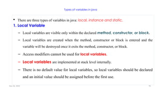 Nov 26, 2025 95
Types of variables in java
 There are three types of variables in java: local, instance and static.
1. Local Variable
– Local variables are visible only within the declared method, constructor, or block.
– Local variables are created when the method, constructor or block is entered and the
variable will be destroyed once it exits the method, constructor, or block.
– Access modifiers cannot be used for local variables.
– Local variables are implemented at stack level internally.
– There is no default value for local variables, so local variables should be declared
and an initial value should be assigned before the first use.
 