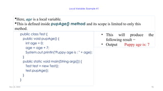 Nov 26, 2025 96
Local Variable: Example #1
public class Test {
public void pupAge() {
int age = 0;
age = age + 7;
System.out.println("Puppy age is : " + age);
}
public static void main(String args[]) {
Test test = new Test();
test.pupAge();
}
}
Here, age is a local variable.
This is defined inside pupAge() method and its scope is limited to only this
method.
• This will produce the
following result −
• Output Puppy age is: 7
 
