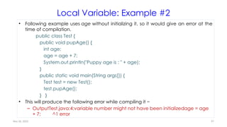 Nov 26, 2025 97
Local Variable: Example #2
• Following example uses age without initializing it, so it would give an error at the
time of compilation.
public class Test {
public void pupAge() {
int age;
age = age + 7;
System.out.println("Puppy age is : " + age);
}
public static void main(String args[]) {
Test test = new Test();
test.pupAge();
} }
• This will produce the following error while compiling it −
– OutputTest.java:4:variable number might not have been initializedage = age
+ 7; ^1 error
 