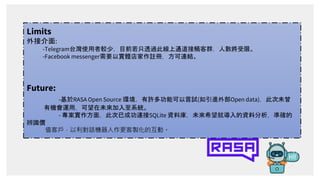 Limits
外接介面:
-Telegram台灣使用者較少，目前若只透過此線上通道接觸客群，人數將受限。
-Facebook messenger需要以實體店家作註冊，方可連結。
Future:
-基於RASA Open Source 環境，有許...