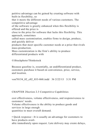 petitive advantage can be gained by creating software with
built-in flexibility, so
that it meets the different needs of various customers. The
competitive advantage
of the software is greatly enhanced when this flexibility is
offered and the price is
close to the price for software that lacks this flexibility. This
approach, sometimes
called mass customization, enables firms to design, produce,
and quickly deliver
products that meet specific customer needs at a price that rivals
mass-production.
Mass customization is the firm’s ability to produce
differentiated products with
©iStockphoto/Thinkstock
Because gasoline is, essentially, an undifferentiated product,
customers purchase it based on convenience, price, service,
and location.
von70154_02_c02_033-060.indd 36 2/22/13 3:31 PM
CHAPTER 2Section 2.3 Competitive Capabilities
cost effectiveness, volume effectiveness, and responsiveness to
customers’ needs.
Volume effectiveness is the ability to produce goods and
services in large enough
quantities to meet overall demand.
• Quick response—It is usually an advantage for customers to
have products avail-
able immediately upon request. Late delivery may create delays,
 