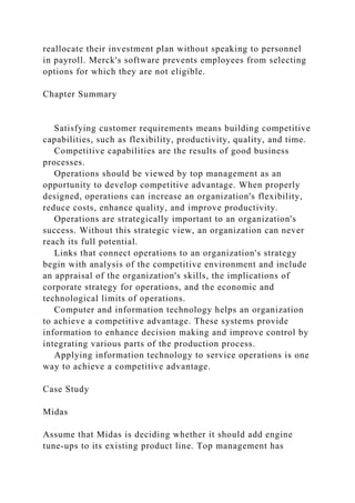 reallocate their investment plan without speaking to personnel
in payroll. Merck's software prevents employees from selecting
options for which they are not eligible.
Chapter Summary
Satisfying customer requirements means building competitive
capabilities, such as flexibility, productivity, quality, and time.
Competitive capabilities are the results of good business
processes.
Operations should be viewed by top management as an
opportunity to develop competitive advantage. When properly
designed, operations can increase an organization's flexibility,
reduce costs, enhance quality, and improve productivity.
Operations are strategically important to an organization's
success. Without this strategic view, an organization can never
reach its full potential.
Links that connect operations to an organization's strategy
begin with analysis of the competitive environment and include
an appraisal of the organization's skills, the implications of
corporate strategy for operations, and the economic and
technological limits of operations.
Computer and information technology helps an organization
to achieve a competitive advantage. These systems provide
information to enhance decision making and improve control by
integrating various parts of the production process.
Applying information technology to service operations is one
way to achieve a competitive advantage.
Case Study
Midas
Assume that Midas is deciding whether it should add engine
tune-ups to its existing product line. Top management has
 