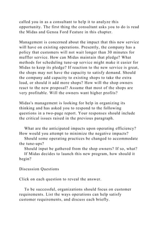 called you in as a consultant to help it to analyze this
opportunity. The first thing the consultant asks you to do is read
the Midas and Genoa Ford Feature in this chapter.
Management is concerned about the impact that this new service
will have on existing operations. Presently, the company has a
policy that customers will not wait longer than 30 minutes for
muffler service. How can Midas maintain that pledge? What
methods for scheduling tune-up service might make it easier for
Midas to keep its pledge? If reaction to the new service is great,
the shops may not have the capacity to satisfy demand. Should
the company add capacity to existing shops to take the extra
load, or should it add more shops? How will the shop owners
react to the new proposal? Assume that most of the shops are
very profitable. Will the owners want higher profits?
Midas's management is looking for help in organizing its
thinking and has asked you to respond to the following
questions in a two-page report. Your responses should include
the critical issues raised in the previous paragraph.
What are the anticipated impacts upon operating efficiency?
How would you attempt to minimize the negative impacts?
Should some operating practices be changed to accommodate
the tune-ups?
Should input be gathered from the shop owners? If so, what?
If Midas decides to launch this new program, how should it
begin?
Discussion Questions
Click on each question to reveal the answer.
To be successful, organizations should focus on customer
requirements. List the ways operations can help satisfy
customer requirements, and discuss each briefly.
 