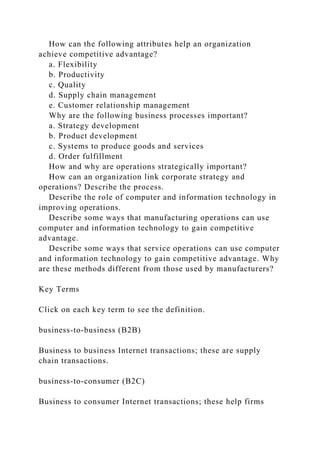 How can the following attributes help an organization
achieve competitive advantage?
a. Flexibility
b. Productivity
c. Quality
d. Supply chain management
e. Customer relationship management
Why are the following business processes important?
a. Strategy development
b. Product development
c. Systems to produce goods and services
d. Order fulfillment
How and why are operations strategically important?
How can an organization link corporate strategy and
operations? Describe the process.
Describe the role of computer and information technology in
improving operations.
Describe some ways that manufacturing operations can use
computer and information technology to gain competitive
advantage.
Describe some ways that service operations can use computer
and information technology to gain competitive advantage. Why
are these methods different from those used by manufacturers?
Key Terms
Click on each key term to see the definition.
business-to-business (B2B)
Business to business Internet transactions; these are supply
chain transactions.
business-to-consumer (B2C)
Business to consumer Internet transactions; these help firms
 