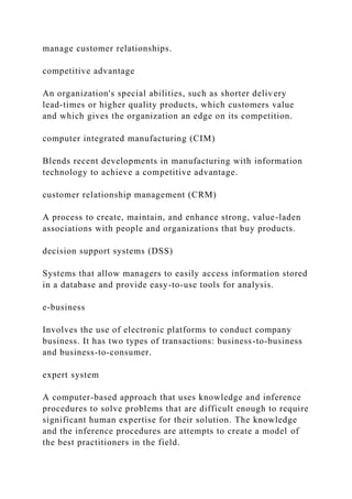 manage customer relationships.
competitive advantage
An organization's special abilities, such as shorter delivery
lead-times or higher quality products, which customers value
and which gives the organization an edge on its competition.
computer integrated manufacturing (CIM)
Blends recent developments in manufacturing with information
technology to achieve a competitive advantage.
customer relationship management (CRM)
A process to create, maintain, and enhance strong, value-laden
associations with people and organizations that buy products.
decision support systems (DSS)
Systems that allow managers to easily access information stored
in a database and provide easy-to-use tools for analysis.
e-business
Involves the use of electronic platforms to conduct company
business. It has two types of transactions: business-to-business
and business-to-consumer.
expert system
A computer-based approach that uses knowledge and inference
procedures to solve problems that are difficult enough to require
significant human expertise for their solution. The knowledge
and the inference procedures are attempts to create a model of
the best practitioners in the field.
 