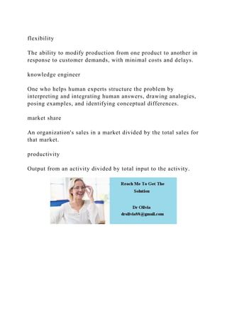 flexibility
The ability to modify production from one product to another in
response to customer demands, with minimal costs and delays.
knowledge engineer
One who helps human experts structure the problem by
interpreting and integrating human answers, drawing analogies,
posing examples, and identifying conceptual differences.
market share
An organization's sales in a market divided by the total sales for
that market.
productivity
Output from an activity divided by total input to the activity.
 