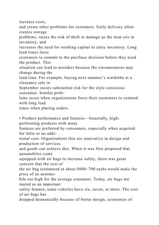 increase costs,
and create other problems for customers. Early delivery often
creates storage
problems, raises the risk of theft or damage as the item sits in
inventory, and
increases the need for working capital to carry inventory. Long
lead times force
customers to commit to the purchase decision before they need
the product. This
situation can lead to mistakes because the circumstances may
change during the
lead time. For example, buying next summer’s wardrobe at a
clearance sale in
September incurs substantial risk for the style-conscious
consumer. Similar prob-
lems occur when organizations force their customers to contend
with long lead
times when placing orders.
• Product performance and features—Generally, high-
performing products with many
features are preferred by consumers, especially when acquired
for little or no addi-
tional cost. Organizations that are innovative in design and
production of services
and goods can achieve this. When it was first proposed that
automobiles come
equipped with air bags to increase safety, there was great
concern that the cost of
the air bag (estimated at about $600–700 each) would make the
price of an automo-
bile too high for the average consumer. Today, air bags are
touted as an important
safety feature; some vehicles have six, seven, or more. The cost
of air bags has
dropped dramatically because of better design, economies of
 