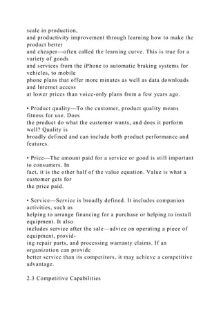 scale in production,
and productivity improvement through learning how to make the
product better
and cheaper—often called the learning curve. This is true for a
variety of goods
and services from the iPhone to automatic braking systems for
vehicles, to mobile
phone plans that offer more minutes as well as data downloads
and Internet access
at lower prices than voice-only plans from a few years ago.
• Product quality—To the customer, product quality means
fitness for use. Does
the product do what the customer wants, and does it perform
well? Quality is
broadly defined and can include both product performance and
features.
• Price—The amount paid for a service or good is still important
to consumers. In
fact, it is the other half of the value equation. Value is what a
customer gets for
the price paid.
• Service—Service is broadly defined. It includes companion
activities, such as
helping to arrange financing for a purchase or helping to install
equipment. It also
includes service after the sale—advice on operating a piece of
equipment, provid-
ing repair parts, and processing warranty claims. If an
organization can provide
better service than its competitors, it may achieve a competitive
advantage.
2.3 Competitive Capabilities
 