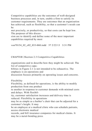 Competitive capabilities are the outcomes of well-designed
business processes and, in turn, enable a firm to satisfy its
customer requirements. They are outcomes that an organization
has achieved, such as flexibility, so that a customer’s needs can
be
met precisely, or productivity, so that costs can be kept low.
The purposes of this discus-
sion are to identify and define some of the most important
capabilities required by most
von70154_02_c02_033-060.indd 37 2/22/13 3:31 PM
CHAPTER 2Section 2.3 Competitive Capabilities
organizations and to describe how they might be achieved. The
list of competitive capa-
bilities in Figure 2.1 is not intended to be exhaustive. The
emphasis is on operations and
discussion focuses primarily on operating issues and concerns.
Flexibility
Flexibility, as defined for operations, is the ability to modify
production from one product
to another in response to customer demands with minimal costs
and delays. With flexibil-
ity, customer satisfaction increases and delivery time is
reduced. Flexibility in operations
may be as simple as a barber’s chair that can be adjusted for a
customer’s height. It may
be an employee at a medical clinic who can schedule patients,
access electronic medical
records, and bill insurance companies for medical claims. It
may be a metal-bending press
 