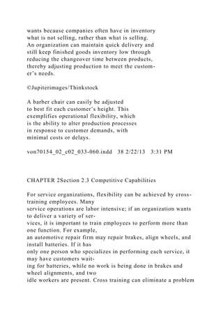 wants because companies often have in inventory
what is not selling, rather than what is selling.
An organization can maintain quick delivery and
still keep finished goods inventory low through
reducing the changeover time between products,
thereby adjusting production to meet the custom-
er’s needs.
©Jupiterimages/Thinkstock
A barber chair can easily be adjusted
to best fit each customer’s height. This
exemplifies operational flexibility, which
is the ability to alter production processes
in response to customer demands, with
minimal costs or delays.
von70154_02_c02_033-060.indd 38 2/22/13 3:31 PM
CHAPTER 2Section 2.3 Competitive Capabilities
For service organizations, flexibility can be achieved by cross-
training employees. Many
service operations are labor intensive; if an organization wants
to deliver a variety of ser-
vices, it is important to train employees to perform more than
one function. For example,
an automotive repair firm may repair brakes, align wheels, and
install batteries. If it has
only one person who specializes in performing each service, it
may have customers wait-
ing for batteries, while no work is being done in brakes and
wheel alignments, and two
idle workers are present. Cross training can eliminate a problem
 