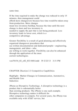 same time.
If the time required to make the change was reduced to only 15
minutes, then management could
afford more changeovers because less time would be taken away
from production. More changes
mean less inventory buildup, because the time until the next
change is short and less inventory is
needed to supply the part that is not being produced. Less
inventory leads to lower cost, which is a
competitive advantage.
Greater flexibility is a result of good planning and effectively
organized changeover procedures that
use written documentation and dedicated people—engineering,
management, and labor—who
are willing to work together. Flexibility can also be enhanced
through the application of the most
current technologies.
von70154_02_c02_033-060.indd 39 2/22/13 3:31 PM
CHAPTER 2Section 2.3 Competitive Capabilities
Highlight: Market Changes in Communication, Automotive,
and Health Care
Industries
iPhone as Disruptive Technology. A disruptive technology is a
product that is substantially better
than existing products: The iPhone is one such example.
Disruptive technology makes it difficult for
other companies to compete. For several years, the iPhone was
available only with AT&T service, but
 