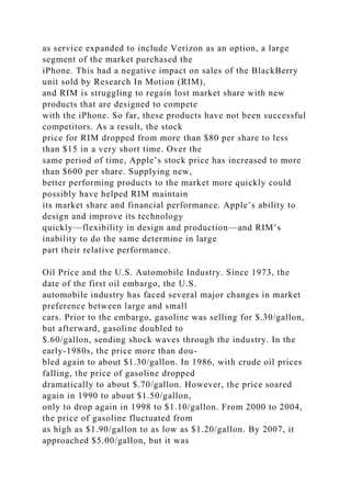 as service expanded to include Verizon as an option, a large
segment of the market purchased the
iPhone. This had a negative impact on sales of the BlackBerry
unit sold by Research In Motion (RIM),
and RIM is struggling to regain lost market share with new
products that are designed to compete
with the iPhone. So far, these products have not been successful
competitors. As a result, the stock
price for RIM dropped from more than $80 per share to less
than $15 in a very short time. Over the
same period of time, Apple’s stock price has increased to more
than $600 per share. Supplying new,
better performing products to the market more quickly could
possibly have helped RIM maintain
its market share and financial performance. Apple’s ability to
design and improve its technology
quickly—flexibility in design and production—and RIM’s
inability to do the same determine in large
part their relative performance.
Oil Price and the U.S. Automobile Industry. Since 1973, the
date of the first oil embargo, the U.S.
automobile industry has faced several major changes in market
preference between large and small
cars. Prior to the embargo, gasoline was selling for $.30/gallon,
but afterward, gasoline doubled to
$.60/gallon, sending shock waves through the industry. In the
early-1980s, the price more than dou-
bled again to about $1.30/gallon. In 1986, with crude oil prices
falling, the price of gasoline dropped
dramatically to about $.70/gallon. However, the price soared
again in 1990 to about $1.50/gallon,
only to drop again in 1998 to $1.10/gallon. From 2000 to 2004,
the price of gasoline fluctuated from
as high as $1.90/gallon to as low as $1.20/gallon. By 2007, it
approached $5.00/gallon, but it was
 