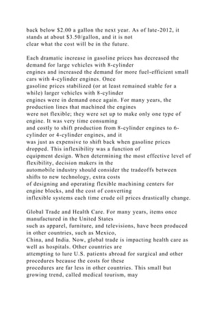 back below $2.00 a gallon the next year. As of late-2012, it
stands at about $3.50/gallon, and it is not
clear what the cost will be in the future.
Each dramatic increase in gasoline prices has decreased the
demand for large vehicles with 8-cylinder
engines and increased the demand for more fuel-efficient small
cars with 4-cylinder engines. Once
gasoline prices stabilized (or at least remained stable for a
while) larger vehicles with 8-cylinder
engines were in demand once again. For many years, the
production lines that machined the engines
were not flexible; they were set up to make only one type of
engine. It was very time consuming
and costly to shift production from 8-cylinder engines to 6-
cylinder or 4-cylinder engines, and it
was just as expensive to shift back when gasoline prices
dropped. This inflexibility was a function of
equipment design. When determining the most effective level of
flexibility, decision makers in the
automobile industry should consider the tradeoffs between
shifts to new technology, extra costs
of designing and operating flexible machining centers for
engine blocks, and the cost of converting
inflexible systems each time crude oil prices drastically change.
Global Trade and Health Care. For many years, items once
manufactured in the United States
such as apparel, furniture, and televisions, have been produced
in other countries, such as Mexico,
China, and India. Now, global trade is impacting health care as
well as hospitals. Other countries are
attempting to lure U.S. patients abroad for surgical and other
procedures because the costs for these
procedures are far less in other countries. This small but
growing trend, called medical tourism, may
 