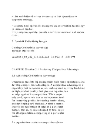 • List and define the steps necessary to link operations to
corporate strategy.
• Describe how operations managers use information technology
to increase produc-
tivity, improve quality, provide a safer environment, and reduce
costs.
2 .Dominik Pabis/Getty Images
Gaining Competitive Advantage
Through Operations
von70154_02_c02_033-060.indd 33 2/22/13 3:31 PM
CHAPTER 2Section 2.1 Achieving Competitive Advantage
2.1 Achieving Competitive Advantage
Operations presents top management with many opportunities to
develop competi-tive advantages. A competitive advantage is a
capability that customers value, such as short delivery lead-time
or high product quality that gives an organization
an edge against its competition. When prop-
erly used, operations can be an important tool
for improving profits, increasing market share,
and developing new markets. A firm’s market
share is its percentage of sales in a particular
market, that is, its sales divided by total sales
for all organizations competing in a particular
market.
An organization creates a competitive advan-
 