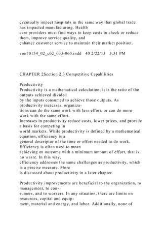 eventually impact hospitals in the same way that global trade
has impacted manufacturing. Health
care providers must find ways to keep costs in check or reduce
them, improve service quality, and
enhance customer service to maintain their market position.
von70154_02_c02_033-060.indd 40 2/22/13 3:31 PM
CHAPTER 2Section 2.3 Competitive Capabilities
Productivity
Productivity is a mathematical calculation; it is the ratio of the
outputs achieved divided
by the inputs consumed to achieve those outputs. As
productivity increases, organiza-
tions can do the same work with less effort, or can do more
work with the same effort.
Increases in productivity reduce costs, lower prices, and provide
a basis for competing in
world markets. While productivity is defined by a mathematical
equation, efficiency is a
general descriptor of the time or effort needed to do work.
Efficiency is often used to mean
achieving an outcome with a minimum amount of effort, that is,
no waste. In this way,
efficiency addresses the same challenges as productivity, which
is a precise measure. More
is discussed about productivity in a later chapter.
Productivity improvements are beneficial to the organization, to
management, to con-
sumers, and to workers. In any situation, there are limits on
resources, capital and equip-
ment, material and energy, and labor. Additionally, none of
 
