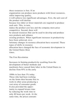 these resources is free. If an
organization can produce more products with fewer resources,
while improving quality,
it will achieve two significant advantages. First, the unit cost of
the product will decline
because less labor or fewer materials are required to produce
each unit. This, in turn,
makes the product cost less and the company more price
competitive. Second, there will
be unused resources that can be used to develop and produce
new products and enhance
existing products. When significant increases in productivity
have been achieved, revo-
lutionary changes in resource allocation have occurred. These
types of shifts in resource
allocation have changed the face of economic development in
the United States three
times.
The First Revolution
Increases in farming productivity resulting from the
development of better methods and
machinery have caused farm labor in the United States to
decline from 95% in the early
1800s to less than 3% today.
Those who had been working
on the farms then became free to
work in other areas producing a
vast array of consumer goods.
It also provided the oppor-
tunity to expand leisure time
by reducing the work time to
only 40 hours per week. At the
same time, the prices consum-
 