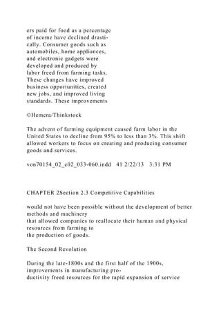 ers paid for food as a percentage
of income have declined drasti-
cally. Consumer goods such as
automobiles, home appliances,
and electronic gadgets were
developed and produced by
labor freed from farming tasks.
These changes have improved
business opportunities, created
new jobs, and improved living
standards. These improvements
©Hemera/Thinkstock
The advent of farming equipment caused farm labor in the
United States to decline from 95% to less than 3%. This shift
allowed workers to focus on creating and producing consumer
goods and services.
von70154_02_c02_033-060.indd 41 2/22/13 3:31 PM
CHAPTER 2Section 2.3 Competitive Capabilities
would not have been possible without the development of better
methods and machinery
that allowed companies to reallocate their human and physical
resources from farming to
the production of goods.
The Second Revolution
During the late-1800s and the first half of the 1900s,
improvements in manufacturing pro-
ductivity freed resources for the rapid expansion of service
 