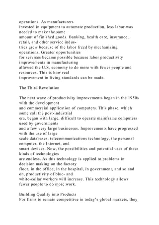 operations. As manufacturers
invested in equipment to automate production, less labor was
needed to make the same
amount of finished goods. Banking, health care, insurance,
retail, and other service indus-
tries grew because of the labor freed by mechanizing
operations. Greater opportunities
for services became possible because labor productivity
improvements in manufacturing
allowed the U.S. economy to do more with fewer people and
resources. This is how real
improvement in living standards can be made.
The Third Revolution
The next wave of productivity improvements began in the 1950s
with the development
and commercial application of computers. This phase, which
some call the post-industrial
era, began with large, difficult to operate mainframe computers
used by governments
and a few very large businesses. Improvements have progressed
with the use of large
scale databases, telecommunications technology, the personal
computer, the Internet, and
smart devices. Now, the possibilities and potential uses of these
kinds of technologies
are endless. As this technology is applied to problems in
decision making on the factory
floor, in the office, in the hospital, in government, and so and
on, productivity of blue- and
white-collar workers will increase. This technology allows
fewer people to do more work.
Building Quality into Products
For firms to remain competitive in today’s global markets, they
 