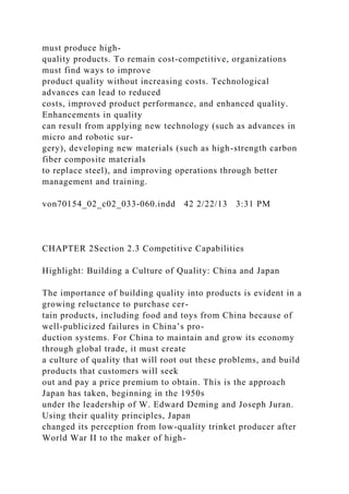 must produce high-
quality products. To remain cost-competitive, organizations
must find ways to improve
product quality without increasing costs. Technological
advances can lead to reduced
costs, improved product performance, and enhanced quality.
Enhancements in quality
can result from applying new technology (such as advances in
micro and robotic sur-
gery), developing new materials (such as high-strength carbon
fiber composite materials
to replace steel), and improving operations through better
management and training.
von70154_02_c02_033-060.indd 42 2/22/13 3:31 PM
CHAPTER 2Section 2.3 Competitive Capabilities
Highlight: Building a Culture of Quality: China and Japan
The importance of building quality into products is evident in a
growing reluctance to purchase cer-
tain products, including food and toys from China because of
well-publicized failures in China’s pro-
duction systems. For China to maintain and grow its economy
through global trade, it must create
a culture of quality that will root out these problems, and build
products that customers will seek
out and pay a price premium to obtain. This is the approach
Japan has taken, beginning in the 1950s
under the leadership of W. Edward Deming and Joseph Juran.
Using their quality principles, Japan
changed its perception from low-quality trinket producer after
World War II to the maker of high-
 
