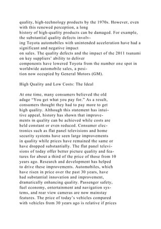 quality, high-technology products by the 1970s. However, even
with this renewed perception, a long
history of high-quality products can be damaged. For example,
the substantial quality defects involv-
ing Toyota automobiles with unintended acceleration have had a
significant and negative impact
on sales. The quality defects and the impact of the 2011 tsunami
on key suppliers’ ability to deliver
components have lowered Toyota from the number one spot in
worldwide automobile sales, a posi-
tion now occupied by General Motors (GM).
High Quality and Low Costs: The Ideal
At one time, many consumers believed the old
adage “You get what you pay for.” As a result,
consumers thought they had to pay more to get
high quality. Although this statement has intui-
tive appeal, history has shown that improve-
ments in quality can be achieved while costs are
held constant or even reduced. Consumer elec-
tronics such as flat panel televisions and home
security systems have seen large improvements
in quality while prices have remained the same or
have dropped substantially. The flat panel televi-
sions of today offer better picture quality and fea-
tures for about a third of the price of those from 10
years ago. Research and development has helped
to drive these improvements. Automobiles, which
have risen in price over the past 30 years, have
had substantial innovation and improvement,
dramatically enhancing quality. Passenger safety,
fuel economy, entertainment and navigation sys-
tems, and rear view cameras are now mainstay
features. The price of today’s vehicles compared
with vehicles from 30 years ago is relative if prices
 