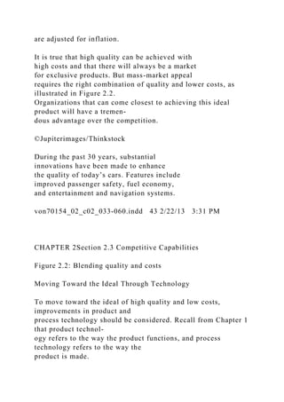are adjusted for inflation.
It is true that high quality can be achieved with
high costs and that there will always be a market
for exclusive products. But mass-market appeal
requires the right combination of quality and lower costs, as
illustrated in Figure 2.2.
Organizations that can come closest to achieving this ideal
product will have a tremen-
dous advantage over the competition.
©Jupiterimages/Thinkstock
During the past 30 years, substantial
innovations have been made to enhance
the quality of today’s cars. Features include
improved passenger safety, fuel economy,
and entertainment and navigation systems.
von70154_02_c02_033-060.indd 43 2/22/13 3:31 PM
CHAPTER 2Section 2.3 Competitive Capabilities
Figure 2.2: Blending quality and costs
Moving Toward the Ideal Through Technology
To move toward the ideal of high quality and low costs,
improvements in product and
process technology should be considered. Recall from Chapter 1
that product technol-
ogy refers to the way the product functions, and process
technology refers to the way the
product is made.
 