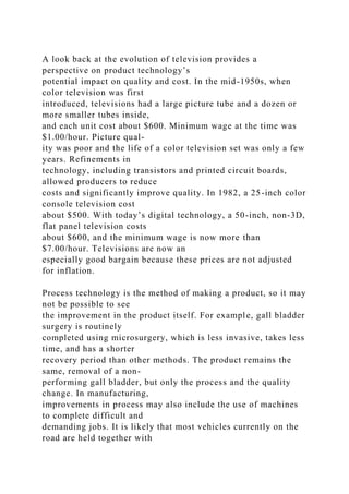 A look back at the evolution of television provides a
perspective on product technology’s
potential impact on quality and cost. In the mid-1950s, when
color television was first
introduced, televisions had a large picture tube and a dozen or
more smaller tubes inside,
and each unit cost about $600. Minimum wage at the time was
$1.00/hour. Picture qual-
ity was poor and the life of a color television set was only a few
years. Refinements in
technology, including transistors and printed circuit boards,
allowed producers to reduce
costs and significantly improve quality. In 1982, a 25-inch color
console television cost
about $500. With today’s digital technology, a 50-inch, non-3D,
flat panel television costs
about $600, and the minimum wage is now more than
$7.00/hour. Televisions are now an
especially good bargain because these prices are not adjusted
for inflation.
Process technology is the method of making a product, so it may
not be possible to see
the improvement in the product itself. For example, gall bladder
surgery is routinely
completed using microsurgery, which is less invasive, takes less
time, and has a shorter
recovery period than other methods. The product remains the
same, removal of a non-
performing gall bladder, but only the process and the quality
change. In manufacturing,
improvements in process may also include the use of machines
to complete difficult and
demanding jobs. It is likely that most vehicles currently on the
road are held together with
 