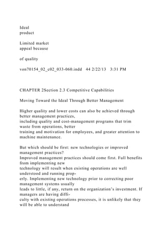 Ideal
product
Limited market
appeal because
of quality
von70154_02_c02_033-060.indd 44 2/22/13 3:31 PM
CHAPTER 2Section 2.3 Competitive Capabilities
Moving Toward the Ideal Through Better Management
Higher quality and lower costs can also be achieved through
better management practices,
including quality and cost-management programs that trim
waste from operations, better
training and motivation for employees, and greater attention to
machine maintenance.
But which should be first: new technologies or improved
management practices?
Improved management practices should come first. Full benefits
from implementing new
technology will result when existing operations are well
understood and running prop-
erly. Implementing new technology prior to correcting poor
management systems usually
leads to little, if any, return on the organization’s investment. If
managers are having diffi-
culty with existing operations processes, it is unlikely that they
will be able to understand
 