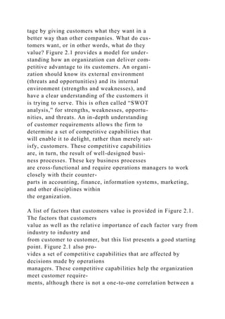 tage by giving customers what they want in a
better way than other companies. What do cus-
tomers want, or in other words, what do they
value? Figure 2.1 provides a model for under-
standing how an organization can deliver com-
petitive advantage to its customers. An organi-
zation should know its external environment
(threats and opportunities) and its internal
environment (strengths and weaknesses), and
have a clear understanding of the customers it
is trying to serve. This is often called “SWOT
analysis,” for strengths, weaknesses, opportu-
nities, and threats. An in-depth understanding
of customer requirements allows the firm to
determine a set of competitive capabilities that
will enable it to delight, rather than merely sat-
isfy, customers. These competitive capabilities
are, in turn, the result of well-designed busi-
ness processes. These key business processes
are cross-functional and require operations managers to work
closely with their counter-
parts in accounting, finance, information systems, marketing,
and other disciplines within
the organization.
A list of factors that customers value is provided in Figure 2.1.
The factors that customers
value as well as the relative importance of each factor vary from
industry to industry and
from customer to customer, but this list presents a good starting
point. Figure 2.1 also pro-
vides a set of competitive capabilities that are affected by
decisions made by operations
managers. These competitive capabilities help the organization
meet customer require-
ments, although there is not a one-to-one correlation between a
 