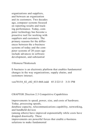 organizations and suppliers,
and between an organization
and its customers. Two decades
ago, computer systems focused
on reporting results and track-
ing performance. Today, com-
puter technology has become a
proactive tool for working with
suppliers and customers. The
primary reasons for the differ-
ences between the e-business
systems of today and the com-
puter systems of 20 years ago
include advances in software
development, and substantial
©Hemera/Thinkstock
E-business is an electronic platform that enables fundamental
changes in the way organizations, supply chains, and
customers interact.
von70154_02_c02_033-060.indd 45 2/22/13 3:31 PM
CHAPTER 2Section 2.3 Competitive Capabilities
improvements in speed, power, size, and costs of hardware.
Today, processing speeds,
database capacity, telecommunications capability, networking,
and handheld devices
(among others) have improved exponentially while costs have
dropped drastically. These
improvements are powerful forces that enable e-business
solutions to make fundamental
 