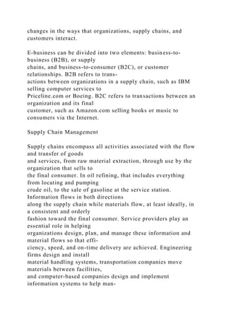 changes in the ways that organizations, supply chains, and
customers interact.
E-business can be divided into two elements: business-to-
business (B2B), or supply
chains, and business-to-consumer (B2C), or customer
relationships. B2B refers to trans-
actions between organizations in a supply chain, such as IBM
selling computer services to
Priceline.com or Boeing. B2C refers to transactions between an
organization and its final
customer, such as Amazon.com selling books or music to
consumers via the Internet.
Supply Chain Management
Supply chains encompass all activities associated with the flow
and transfer of goods
and services, from raw material extraction, through use by the
organization that sells to
the final consumer. In oil refining, that includes everything
from locating and pumping
crude oil, to the sale of gasoline at the service station.
Information flows in both directions
along the supply chain while materials flow, at least ideally, in
a consistent and orderly
fashion toward the final consumer. Service providers play an
essential role in helping
organizations design, plan, and manage these information and
material flows so that effi-
ciency, speed, and on-time delivery are achieved. Engineering
firms design and install
material handling systems, transportation companies move
materials between facilities,
and computer-based companies design and implement
information systems to help man-
 