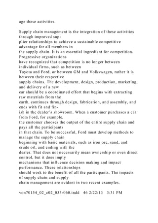 age these activities.
Supply chain management is the integration of these activities
through improved sup-
plier relationships to achieve a sustainable competitive
advantage for all members in
the supply chain. It is an essential ingredient for competition.
Progressive organizations
have recognized that competition is no longer between
individual firms, such as between
Toyota and Ford, or between GM and Volkswagen, rather it is
between their respective
supply chains. The development, design, production, marketing,
and delivery of a new
car should be a coordinated effort that begins with extracting
raw materials from the
earth, continues through design, fabrication, and assembly, and
ends with fit and fin-
ish in the dealer’s showroom. When a customer purchases a car
from Ford, for example,
the customer chooses the output of the entire supply chain and
pays all the participants
in that chain. To be successful, Ford must develop methods to
manage the supply chain
beginning with basic materials, such as iron ore, sand, and
crude oil, and ending with the
dealer. That does not necessarily mean ownership or even direct
control, but it does imply
mechanisms that influence decision making and impact
performance. These relationships
should work to the benefit of all the participants. The impacts
of supply chain and supply
chain management are evident in two recent examples.
von70154_02_c02_033-060.indd 46 2/22/13 3:31 PM
 