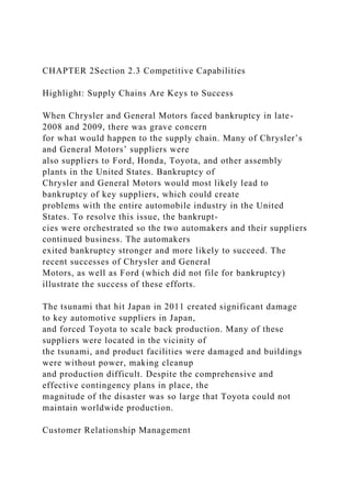 CHAPTER 2Section 2.3 Competitive Capabilities
Highlight: Supply Chains Are Keys to Success
When Chrysler and General Motors faced bankruptcy in late-
2008 and 2009, there was grave concern
for what would happen to the supply chain. Many of Chrysler’s
and General Motors’ suppliers were
also suppliers to Ford, Honda, Toyota, and other assembly
plants in the United States. Bankruptcy of
Chrysler and General Motors would most likely lead to
bankruptcy of key suppliers, which could create
problems with the entire automobile industry in the United
States. To resolve this issue, the bankrupt-
cies were orchestrated so the two automakers and their suppliers
continued business. The automakers
exited bankruptcy stronger and more likely to succeed. The
recent successes of Chrysler and General
Motors, as well as Ford (which did not file for bankruptcy)
illustrate the success of these efforts.
The tsunami that hit Japan in 2011 created significant damage
to key automotive suppliers in Japan,
and forced Toyota to scale back production. Many of these
suppliers were located in the vicinity of
the tsunami, and product facilities were damaged and buildings
were without power, making cleanup
and production difficult. Despite the comprehensive and
effective contingency plans in place, the
magnitude of the disaster was so large that Toyota could not
maintain worldwide production.
Customer Relationship Management
 