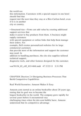 the world use
this information. Customers with a special request in one hotel
should find that
request met the next time they stay at a Ritz-Carlton hotel, even
if it is in another
city or country.
• Structural ties—Firms can add value by creating additional
support services that
make it easier to buy products from them. A business might
supply customers
with special equipment or online links that help them manage
their orders. For
example, Dell creates personalized websites for its large
commercial customers
that provide most of the information and support the customer
may need. In
addition to handling purchases, the site also supplies tailored
technical support,
diagnostic tools, and other features designed for the customer.
von70154_02_c02_033-060.indd 47 2/22/13 3:31 PM
CHAPTER 2Section 2.4 Designing Business Processes That
Build Competitive Capabilities
Real World Scenarios: Amazon Makes It Easy
Amazon.com started as an online bookseller about 20 years ago,
stating that its goal was to become the
largest bookseller in the world. The company grew rapidly for
several years before it encountered very
challenging times when the dot-com bubble burst. Amazon
understood that its competitive advantage
 