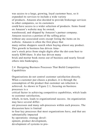 was access to a large, growing, loyal customer base, so it
expanded its services to include a wide variety
of products. Amazon also decided to provide brokerage services
to other companies, so its customers
could have access to a wider selection of products. Items found
on Amazon’s website may be owned,
warehoused, and shipped by Amazon’s partner company.
Amazon receives a portion of the selling price
without any associated costs except listing the items on its
website. Amazon is often the first place that
many online shoppers search when buying almost any product.
This growth in business has driven Ama-
zon’s stock price from single digits after the dot-com bust to
nearly $200/share. It also has driven many
brick and mortar book stores out of business and nearly forced
others into bankruptcy.
2.4 Designing Business Processes That Build Competitive
Capabilities
Organizations do not control customer satisfaction directly.
When a customer pur-chases a product, it is through the
consumption of the product that customer sat-isfaction is
achieved. As shown in Figure 2.1, focusing on business
processes is a
critical factor in achieving competitive capabilities, which leads
to customer satisfaction,
which, in turn, leads to organizational success. An organization
may have several differ-
ent processes and many sub-processes within each process. The
discussion here is limited
to four key processes that most organizations have, and that are
substantially impacted
by operations: strategy devel-
opment, product development,
development of systems to pro-
 