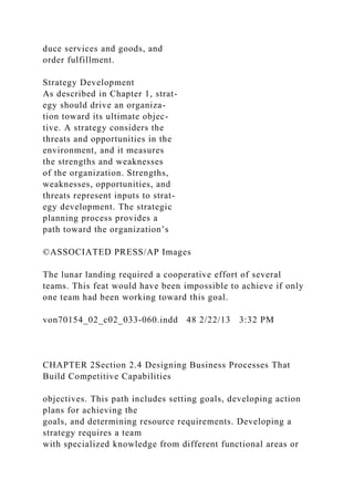 duce services and goods, and
order fulfillment.
Strategy Development
As described in Chapter 1, strat-
egy should drive an organiza-
tion toward its ultimate objec-
tive. A strategy considers the
threats and opportunities in the
environment, and it measures
the strengths and weaknesses
of the organization. Strengths,
weaknesses, opportunities, and
threats represent inputs to strat-
egy development. The strategic
planning process provides a
path toward the organization’s
©ASSOCIATED PRESS/AP Images
The lunar landing required a cooperative effort of several
teams. This feat would have been impossible to achieve if only
one team had been working toward this goal.
von70154_02_c02_033-060.indd 48 2/22/13 3:32 PM
CHAPTER 2Section 2.4 Designing Business Processes That
Build Competitive Capabilities
objectives. This path includes setting goals, developing action
plans for achieving the
goals, and determining resource requirements. Developing a
strategy requires a team
with specialized knowledge from different functional areas or
 