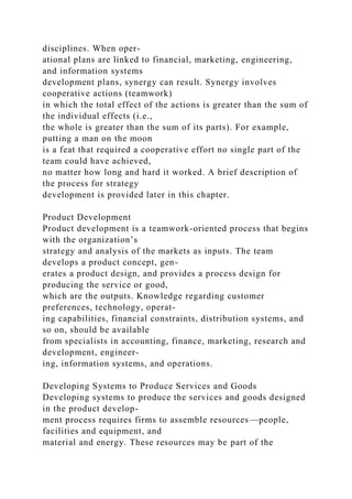 disciplines. When oper-
ational plans are linked to financial, marketing, engineering,
and information systems
development plans, synergy can result. Synergy involves
cooperative actions (teamwork)
in which the total effect of the actions is greater than the sum of
the individual effects (i.e.,
the whole is greater than the sum of its parts). For example,
putting a man on the moon
is a feat that required a cooperative effort no single part of the
team could have achieved,
no matter how long and hard it worked. A brief description of
the process for strategy
development is provided later in this chapter.
Product Development
Product development is a teamwork-oriented process that begins
with the organization’s
strategy and analysis of the markets as inputs. The team
develops a product concept, gen-
erates a product design, and provides a process design for
producing the service or good,
which are the outputs. Knowledge regarding customer
preferences, technology, operat-
ing capabilities, financial constraints, distribution systems, and
so on, should be available
from specialists in accounting, finance, marketing, research and
development, engineer-
ing, information systems, and operations.
Developing Systems to Produce Services and Goods
Developing systems to produce the services and goods designed
in the product develop-
ment process requires firms to assemble resources—people,
facilities and equipment, and
material and energy. These resources may be part of the
 