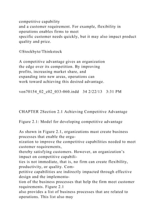 competitive capability
and a customer requirement. For example, flexibility in
operations enables firms to meet
specific customer needs quickly, but it may also impact product
quality and price.
©Stockbyte/Thinkstock
A competitive advantage gives an organization
the edge over its competition. By improving
profits, increasing market share, and
expanding into new areas, operations can
work toward achieving this desired advantage.
von70154_02_c02_033-060.indd 34 2/22/13 3:31 PM
CHAPTER 2Section 2.1 Achieving Competitive Advantage
Figure 2.1: Model for developing competitive advantage
As shown in Figure 2.1, organizations must create business
processes that enable the orga-
nization to improve the competitive capabilities needed to meet
customer requirements,
thereby satisfying customers. However, an organization’s
impact on competitive capabili-
ties is not immediate, that is, no firm can create flexibility,
productivity, or quality. Com-
petitive capabilities are indirectly impacted through effective
design and the implementa-
tion of the business processes that help the firm meet customer
requirements. Figure 2.1
also provides a list of business processes that are related to
operations. This list also may
 