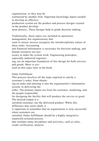 organization, or they may be
contracted by another firm. Important knowledge inputs needed
to develop an effective
production system are the product and process designs created
in the product develop-
ment process. These designs help to guide decision making.
Traditionally, these topics are included in operations
management, but organizations that
want to ensure success recognize the interdisciplinary nature of
these tasks. Accounting
and financial information is necessary for decision making, and
human resources are nec-
essary to make the system work. Engineering principles,
especially industrial engineer-
ing, are an important foundation of this design for both services
and goods. More is cov-
ered on this topic later in the book.
Order Fulfillment
This process involves all the steps required to satisfy a
customer’s order, from obtain-
ing an order and entering it into the organization’s information
system, to delivering the
order. The primary inputs are from the customer, marketing, and
the people responsible
for designing the facility that will produce the service or good.
The desired output is a
satisfied customer, not the delivered product. While this
difference may seem small, it
is important to remember that an organization is only successful
when customers are
satisfied. Order fulfillment should be a highly integrative
teamwork-oriented process
that includes many disciplines and activities, such as sales,
credit verification, analysis
 