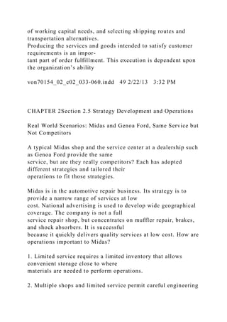 of working capital needs, and selecting shipping routes and
transportation alternatives.
Producing the services and goods intended to satisfy customer
requirements is an impor-
tant part of order fulfillment. This execution is dependent upon
the organization’s ability
von70154_02_c02_033-060.indd 49 2/22/13 3:32 PM
CHAPTER 2Section 2.5 Strategy Development and Operations
Real World Scenarios: Midas and Genoa Ford, Same Service but
Not Competitors
A typical Midas shop and the service center at a dealership such
as Genoa Ford provide the same
service, but are they really competitors? Each has adopted
different strategies and tailored their
operations to fit those strategies.
Midas is in the automotive repair business. Its strategy is to
provide a narrow range of services at low
cost. National advertising is used to develop wide geographical
coverage. The company is not a full
service repair shop, but concentrates on muffler repair, brakes,
and shock absorbers. It is successful
because it quickly delivers quality services at low cost. How are
operations important to Midas?
1. Limited service requires a limited inventory that allows
convenient storage close to where
materials are needed to perform operations.
2. Multiple shops and limited service permit careful engineering
 