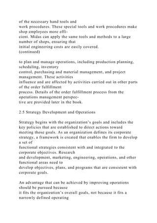 of the necessary hand tools and
work procedures. These special tools and work procedures make
shop employees more effi-
cient. Midas can apply the same tools and methods to a large
number of shops, ensuring that
initial engineering costs are easily covered.
(continued)
to plan and manage operations, including production planning,
scheduling, inventory
control, purchasing and material management, and project
management. These activities
influence and are affected by activities carried out in other parts
of the order fulfillment
process. Details of the order fulfillment process from the
operations management perspec-
tive are provided later in the book.
2.5 Strategy Development and Operations
Strategy begins with the organization’s goals and includes the
key policies that are established to direct actions toward
meeting those goals. As an organization defines its corporate
strategy, a framework is created that enables the firm to develop
a set of
functional strategies consistent with and integrated to the
corporate objectives. Research
and development, marketing, engineering, operations, and other
functional areas need to
develop objectives, plans, and programs that are consistent with
corporate goals.
An advantage that can be achieved by improving operations
should be pursued because
it fits the organization’s overall goals, not because it fits a
narrowly defined operating
 