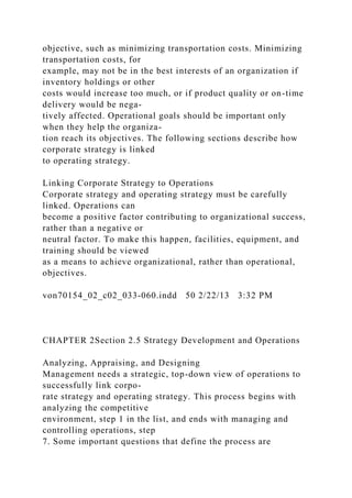 objective, such as minimizing transportation costs. Minimizing
transportation costs, for
example, may not be in the best interests of an organization if
inventory holdings or other
costs would increase too much, or if product quality or on-time
delivery would be nega-
tively affected. Operational goals should be important only
when they help the organiza-
tion reach its objectives. The following sections describe how
corporate strategy is linked
to operating strategy.
Linking Corporate Strategy to Operations
Corporate strategy and operating strategy must be carefully
linked. Operations can
become a positive factor contributing to organizational success,
rather than a negative or
neutral factor. To make this happen, facilities, equipment, and
training should be viewed
as a means to achieve organizational, rather than operational,
objectives.
von70154_02_c02_033-060.indd 50 2/22/13 3:32 PM
CHAPTER 2Section 2.5 Strategy Development and Operations
Analyzing, Appraising, and Designing
Management needs a strategic, top-down view of operations to
successfully link corpo-
rate strategy and operating strategy. This process begins with
analyzing the competitive
environment, step 1 in the list, and ends with managing and
controlling operations, step
7. Some important questions that define the process are
 