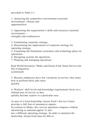 provided in Table 2.1.
1. Analyzing the competitive environment (external
environment—threats and
opportunities)
2. Appraising the organization’s skills and resources (internal
environment—
strengths and weaknesses)
3. Formulating corporate strategy
4. Determining the implications of corporate strategy for
operating strategy
5. Examining the limitations economics and technology place on
operations
6. Designing systems for operations
7. Planning and managing operations
Real World Scenarios: Midas and Genoa Ford, Same Service but
Not Competitors
(continued)
3. Because employees have few variations in service, they learn
how to perform these jobs more
quickly.
4. Workers’ skill levels and knowledge requirements focus on a
limited area of service so they
quickly become experts in a particular area.
As part of a Ford dealership, Genoa Ford’s Service Center
provides a full line of automotive repairs.
In contrast to Midas, this service operation competes without
advertising or national appeal. It also
has a different operating strategy. In order to maintain the
dealership, Genoa Ford must be able to
 