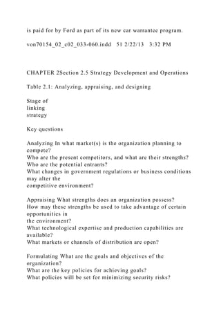 is paid for by Ford as part of its new car warrantee program.
von70154_02_c02_033-060.indd 51 2/22/13 3:32 PM
CHAPTER 2Section 2.5 Strategy Development and Operations
Table 2.1: Analyzing, appraising, and designing
Stage of
linking
strategy
Key questions
Analyzing In what market(s) is the organization planning to
compete?
Who are the present competitors, and what are their strengths?
Who are the potential entrants?
What changes in government regulations or business conditions
may alter the
competitive environment?
Appraising What strengths does an organization possess?
How may these strengths be used to take advantage of certain
opportunities in
the environment?
What technological expertise and production capabilities are
available?
What markets or channels of distribution are open?
Formulating What are the goals and objectives of the
organization?
What are the key policies for achieving goals?
What policies will be set for minimizing security risks?
 