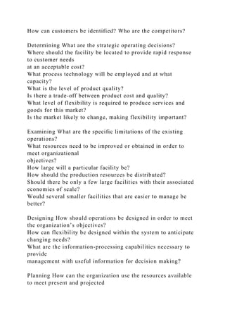 How can customers be identified? Who are the competitors?
Determining What are the strategic operating decisions?
Where should the facility be located to provide rapid response
to customer needs
at an acceptable cost?
What process technology will be employed and at what
capacity?
What is the level of product quality?
Is there a trade-off between product cost and quality?
What level of flexibility is required to produce services and
goods for this market?
Is the market likely to change, making flexibility important?
Examining What are the specific limitations of the existing
operations?
What resources need to be improved or obtained in order to
meet organizational
objectives?
How large will a particular facility be?
How should the production resources be distributed?
Should there be only a few large facilities with their associated
economies of scale?
Would several smaller facilities that are easier to manage be
better?
Designing How should operations be designed in order to meet
the organization’s objectives?
How can flexibility be designed within the system to anticipate
changing needs?
What are the information-processing capabilities necessary to
provide
management with useful information for decision making?
Planning How can the organization use the resources available
to meet present and projected
 