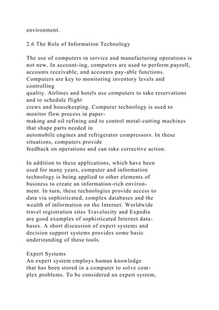 environment.
2.6 The Role of Information Technology
The use of computers in service and manufacturing operations is
not new. In account-ing, computers are used to perform payroll,
accounts receivable, and accounts pay-able functions.
Computers are key to monitoring inventory levels and
controlling
quality. Airlines and hotels use computers to take reservations
and to schedule flight
crews and housekeeping. Computer technology is used to
monitor flow process in paper-
making and oil refining and to control metal-cutting machines
that shape parts needed in
automobile engines and refrigerator compressors. In these
situations, computers provide
feedback on operations and can take corrective action.
In addition to these applications, which have been
used for many years, computer and information
technology is being applied to other elements of
business to create an information-rich environ-
ment. In turn, these technologies provide access to
data via sophisticated, complex databases and the
wealth of information on the Internet. Worldwide
travel registration sites Travelocity and Expedia
are good examples of sophisticated Internet data-
bases. A short discussion of expert systems and
decision support systems provides some basic
understanding of these tools.
Expert Systems
An expert system employs human knowledge
that has been stored in a computer to solve com-
plex problems. To be considered an expert system,
 