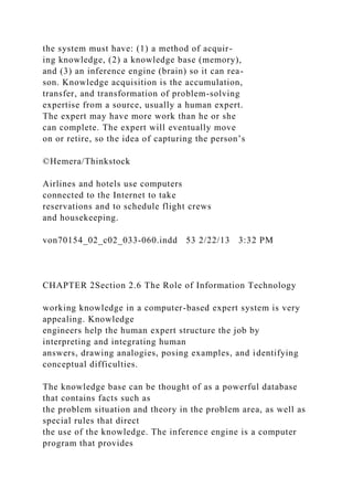 the system must have: (1) a method of acquir-
ing knowledge, (2) a knowledge base (memory),
and (3) an inference engine (brain) so it can rea-
son. Knowledge acquisition is the accumulation,
transfer, and transformation of problem-solving
expertise from a source, usually a human expert.
The expert may have more work than he or she
can complete. The expert will eventually move
on or retire, so the idea of capturing the person’s
©Hemera/Thinkstock
Airlines and hotels use computers
connected to the Internet to take
reservations and to schedule flight crews
and housekeeping.
von70154_02_c02_033-060.indd 53 2/22/13 3:32 PM
CHAPTER 2Section 2.6 The Role of Information Technology
working knowledge in a computer-based expert system is very
appealing. Knowledge
engineers help the human expert structure the job by
interpreting and integrating human
answers, drawing analogies, posing examples, and identifying
conceptual difficulties.
The knowledge base can be thought of as a powerful database
that contains facts such as
the problem situation and theory in the problem area, as well as
special rules that direct
the use of the knowledge. The inference engine is a computer
program that provides
 