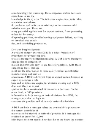 a methodology for reasoning. This component makes decisions
about how to use the
knowledge in the system. The inference engine interprets rules,
maintains control over
the problem, and enforces consistency as the recommended
solution emerges. There are
many potential applications for expert systems, from generating
orders for inventory,
diagnosing patients, troubleshooting equipment failure, advising
on tax-sheltered annui-
ties, and scheduling production.
Decision Support Systems
A decision support system (DSS) is a model-based set of
procedures for processing data
to assist managers in decision making. A DSS allows managers
easy access to stored infor-
mation and provides easy-to-use tools for analysis. With these
supporting tools, manage-
ment has the information to more easily control complicated
manufacturing and service
operations. A DSS is different from an expert system because an
expert system has a rule
base and an inference engine for decision making and a DSS
does not. Once an expert
system has been constructed, it can make a decision. On the
other hand, a DSS provides
information to help managers make decisions. In a DSS, the
manager provides the logic to
structure the problem and ultimately makes the decision.
A DSS can help a manager relate the demand for a product to
the correct quantities of
materials to be ordered to make that product. If a manager has
received an order for 10,000
hair dryers for next month, how does he or she know the number
 