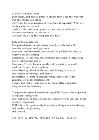 of electric motors, wire
connectors, and plastic parts to order? How does the order fit
into the production sched-
ule? Does the organization have sufficient capacity? What are
the impacts on cost and
quality if the orders are processed on certain machines? It
becomes necessary to link these
decisions by using the computer as a tool.
Role in Manufacturing
Computer-based control systems can be combined with
manufacturing technology, such
as robots, machine tools, and automated guided vehicles, to
improve manufacturing
operations. In this role, the computer can assist in integrating
these technologies into a
lean and efficient factory capable of competing in world
markets. Organizations such as
Allen-Bradley, Black & Decker, and Boeing have used
information technology and factory
automation to improve manufacturing operations. This
combination of information tech-
nology and factory automation is often called computer-
integrated manufacturing.
Computer-integrated manufacturing (CIM) blends developments
in manufacturing with
information technology to achieve competitive advantage. When
properly organized,
CIM offers the opportunity to automate design, manufacturing,
and production planning
and control.
von70154_02_c02_033-060.indd 54 2/22/13 3:32 PM
 